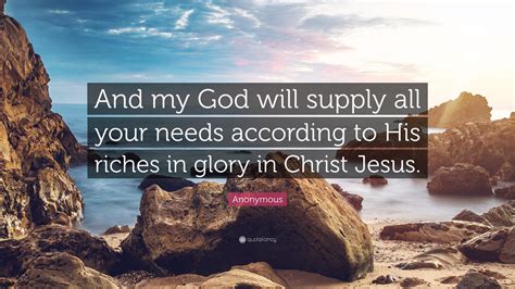 My god will supply all my needs according - Philippians 4:19 . Verse (Click for Chapter) New International Version. And my God will meet all your needs according to the riches of his glory in Christ Jesus. American Standard Version. And my God shall supply every need of yours according to his riches in glory in Christ Jesus. Berean Study Bible. 